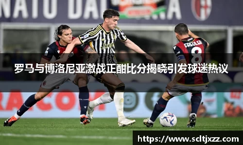 罗马与博洛尼亚激战正酣比分揭晓引发球迷热议